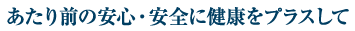 あたり前の安心・安全に健康をプラスして